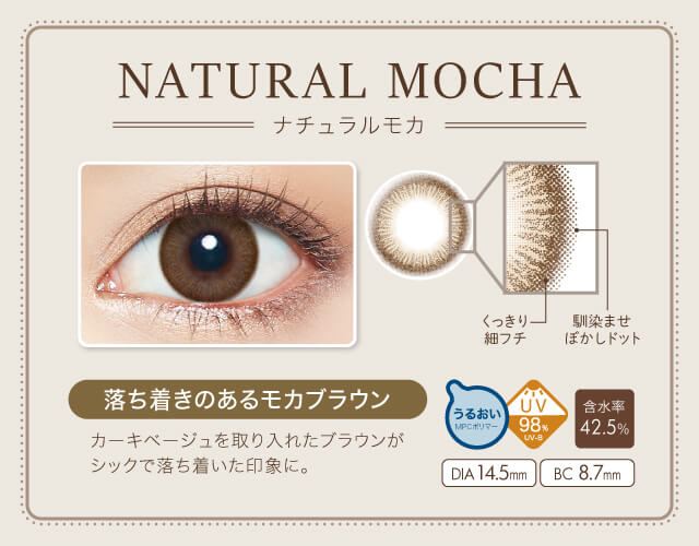 沢尻エリカイメージモデルカラコン Ever Color 1day Natural -エバーカラーワンデーナチュラル|NATURAL MOCHA-ナチュラルモカ NEW くっきり細フチ 馴染ませぼかしドット 落ち着きのあるモカブラウン カーキベージュを取り入れたブラウンがシックで落ち着いた印象に。 うるおいMPCポリマー UV98% UV-B 含水率42.5% DIA14.5mm BC8.7mm