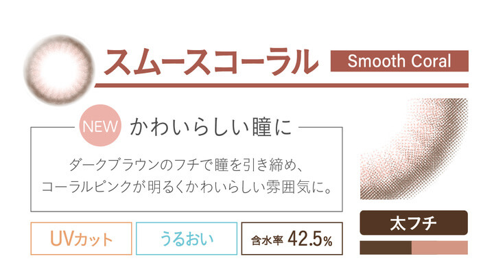 カラコン Ever Color 1day Natural -エバーカラーワンデーナチュラル|スムースコーラル smoothcoral NEW かわいらしい瞳に ダークブラウンのフチで瞳を引き締め、コーラルピンクが明るくかわいらしい雰囲気に。 UVカット うるおい