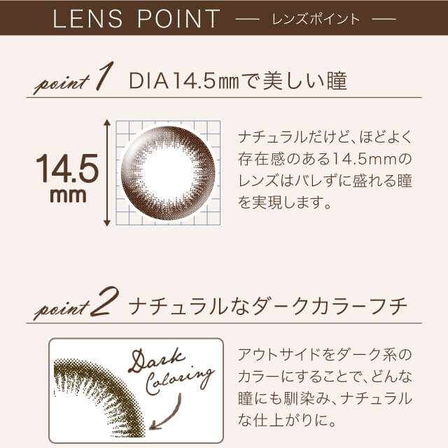 沢尻エリカイメージモデルカラコン Ever Color 1day Natural -エバーカラーワンデーナチュラル|LENS POINT point1 DIA14.5mmで美しい瞳 14.5mm ナチュラルだけど、ほどよく存在感のある14.5mmのレンズはバレずに盛れる瞳を実現します。 point2 ナチュラルなダークカラーフチ Dark Coloring アウトサイドをダーク系のカラーにすることで、どんな瞳にも馴染み、ナチュラルな仕上がりに。