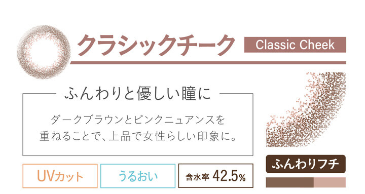 カラコン Ever Color 1day Natural -エバーカラーワンデーナチュラル|クラシックチーク classiccheek ふんわりと優しい瞳に ダークブラウンとピンクニュアンスを重ねることで、上品で女性らしい印象に。 UVカット うるおい