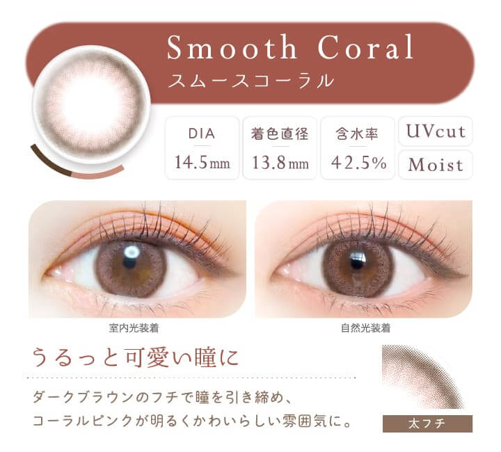 カラコン Ever Color 1day Natural -エバーカラーワンデーナチュラル|Smooth Coral スムースコーラル DIA14.5mm 着色直径:13.8mm 含水率42.5% UVCUT MOIST 室内光装着 自然光装着 うるっと可愛い瞳に ダークブラウンのフチで瞳を引き締め、コーラルピンクが明るくかわいらしい雰囲気に。 太フチ