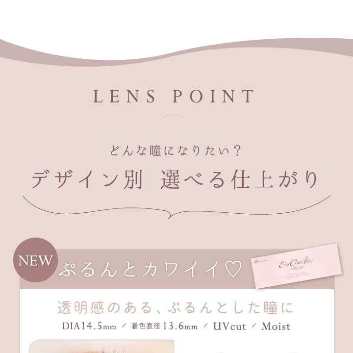 カラコン Ever Color 1day Natural -エバーカラーワンデーナチュラル|LENS POINT どんな瞳になりたい? デザイン別選べる仕上がり NEW ぷるんとカワイイ♡透明感のある、ぷるんとした瞳に DIA14.5mm 着色直径:13.6mm UVCUT MOIST