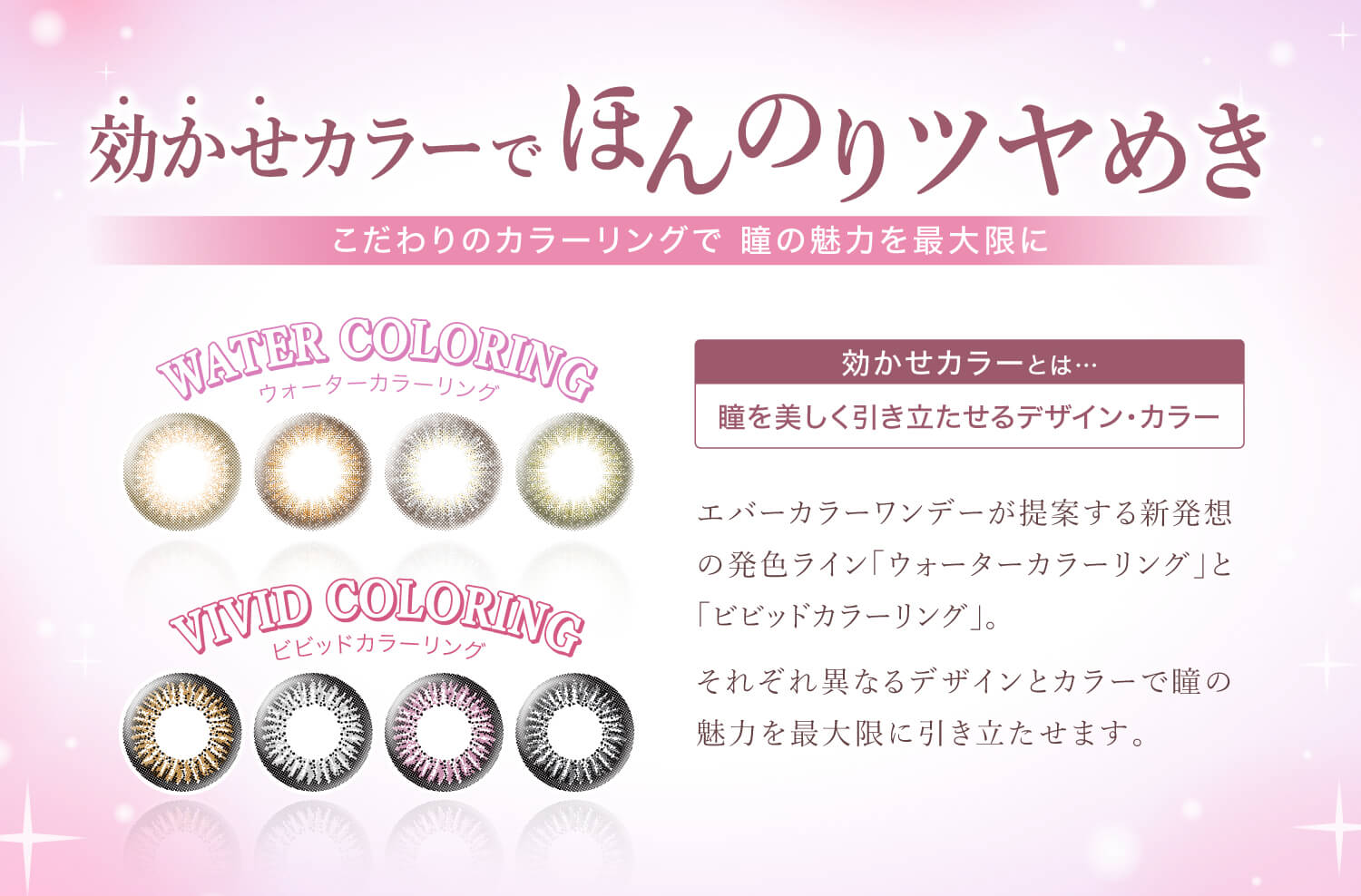 Ever Color 1day -エバーカラーワンデー|効かせカラーでほんのりツヤめき.こだわりのカラーリングで瞳の魅力を最大限に!<NEW WATER COLORING>ウォーターカラーリング<VIVID COLORING>ビビッドカラーリング|効かせカラーとは...瞳を美しく引き立たせるデザイン・カラー。エバーカラーワンデーが提案する新発想の発色ライン「ウォーターカラーリング」と「ビビッドカラーリング」。新色4色を追加し、それぞれ異なるデザインとカラーで瞳の魅力を最大限に引き立たせます。