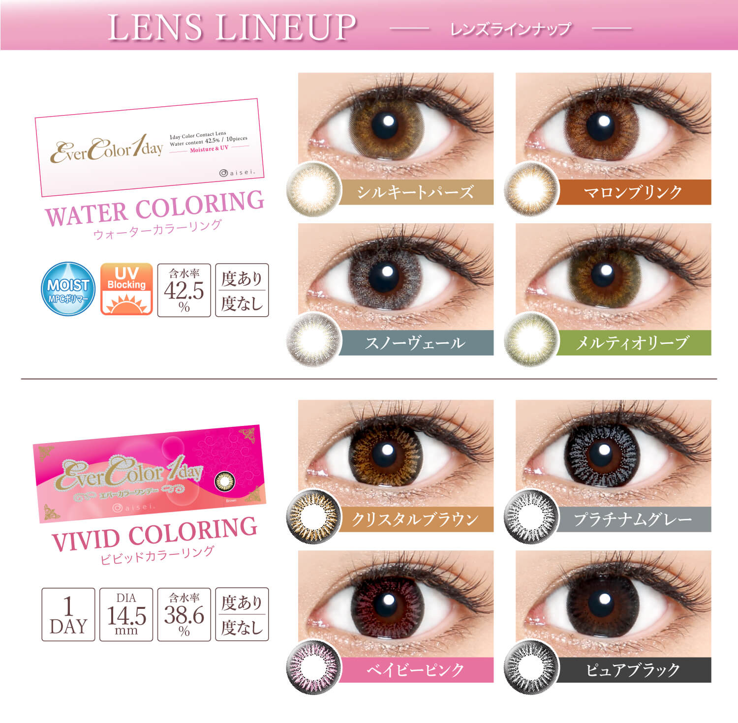 Ever Color 1day -エバーカラーワンデー|【LENS LINEUP-レンズラインナップ】<NEW WATER COLORING -ウォーターカラーリング>シルキートパーズ・マロンブリンク・スノーヴェール・メルティオリーブ/MOIST/UVカット/含水率42.5%/度あり・度なし<VIVID COLORING ビビッドカラーリング>クリスタルブラウン・プラチナムグレー・ベイビーピンク・ピュアブラック/1DAY/DIA14.5mm/含水率38.6%/度あり・度なし