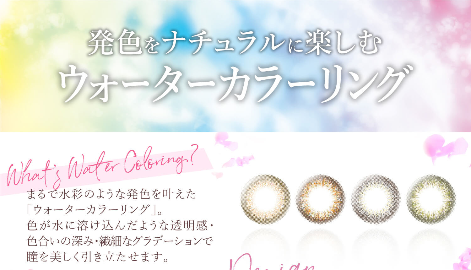 Ever Color 1day -エバーカラーワンデー|発色をナチュラルに楽しむ ウォーターカラーリング!まるで水彩のような発色を叶えた「ウォーターカラーリング」。色が水に溶け込んだような透明感・色合いの深み・繊細なグラデーションで瞳を美しく引き立たせます。