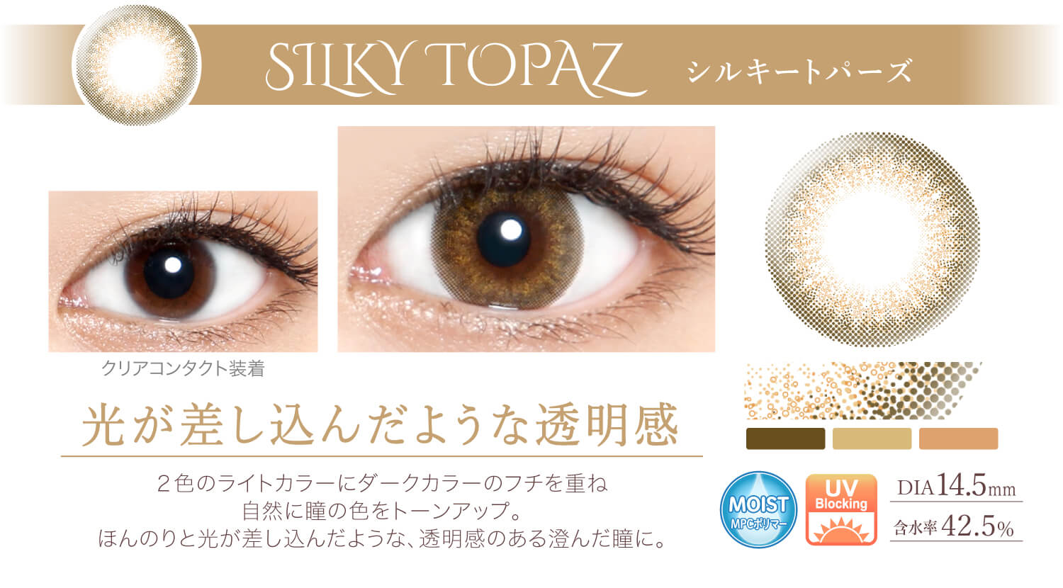 Ever Color 1day -エバーカラーワンデー|<SILKY TOPAZ シルキートパーズ>光が差し込んだような透明感。2色のライトカラーにダークカラーのフチを重ね、自然に瞳の色をトーンアップ。ほんのりと光が差し込んだような、透明感のある澄んだ瞳に。/MOIST/UVカット/含水率42.5%/度あり・度なし