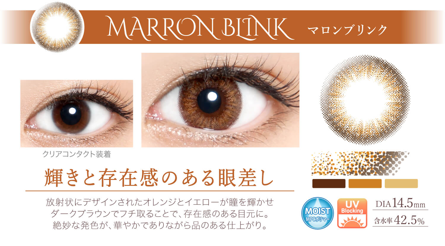 Ever Color 1day -エバーカラーワンデー|<MARRON BI INK マロンブリンク>輝きと存在感のある眼差し。放射状にデザインされたオレンジとイエローが瞳を輝かせダークブラウンでフチ取ることで、存在感のある目元に。絶妙な発色が、華やかでありながら品のある仕上がり。/MOIST/UVカット/含水率42.5%/度あり・度なし