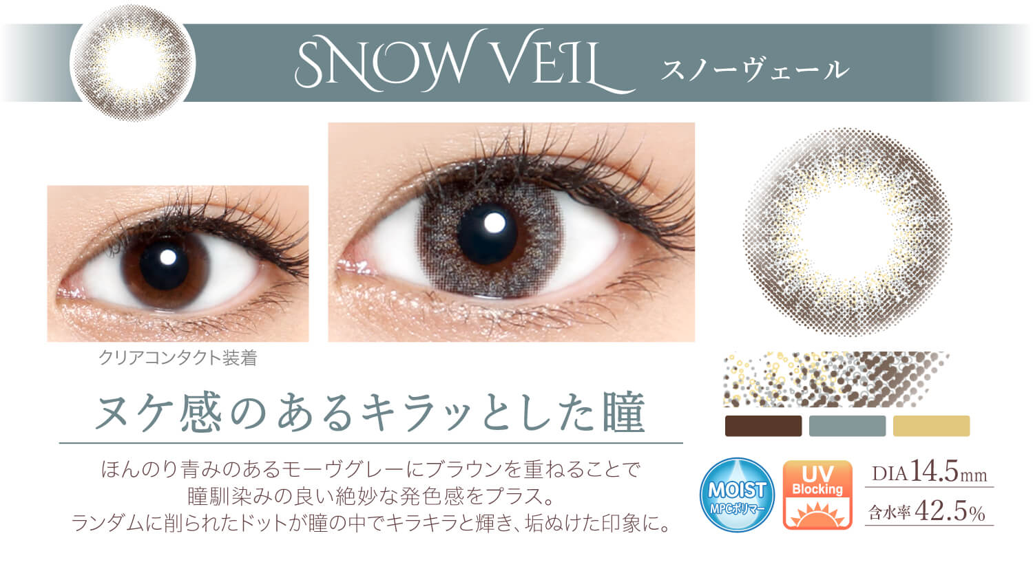 Ever Color 1day -エバーカラーワンデー|<SNOW VEIL スノーヴェール>ヌケ感のあるキラッとした瞳。ほんのり青みのあるモーヴグレーにブラウンを重ねることで瞳馴染みの良い絶妙な発色感をプラス。ランダムに削られたドットが瞳の中でキラキラと輝き、垢ぬけた印象に。