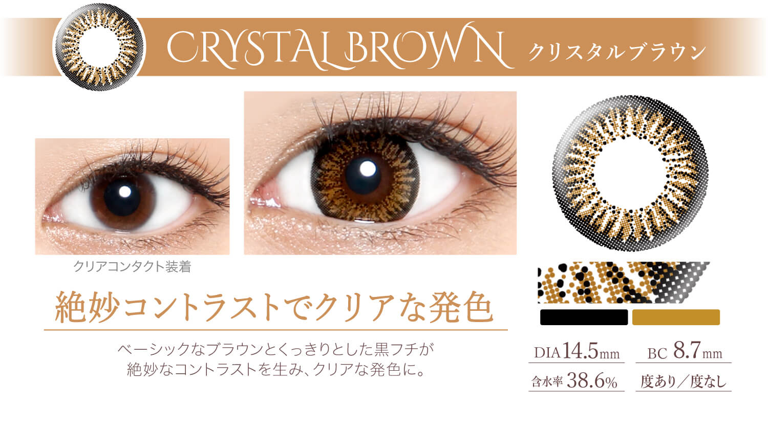 Ever Color 1day -エバーカラーワンデー|<CRYSTAL BROWN クリスタルブラウン>絶妙コントラストでクリアな発色。ベーシックなブラウンとくっきりとした黒フチが絶妙なコントラストを生み、クリアな発色に。DIA14.5mm/含水率38.6%/BC8.7mm/度あり/度なし