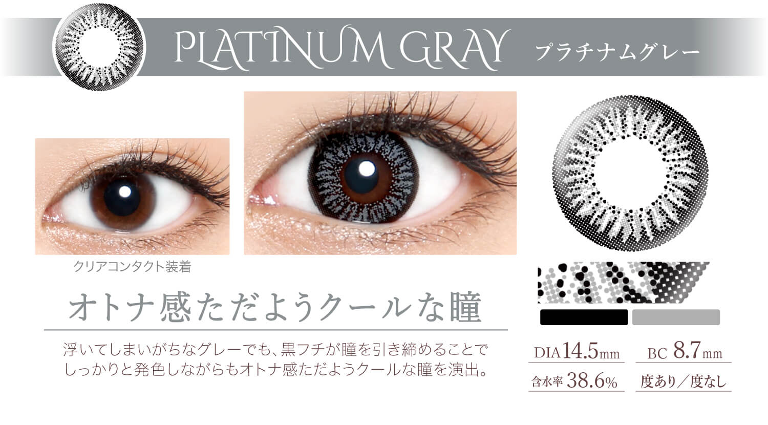 Ever Color 1day -エバーカラーワンデー|<PLATINUM GRAY プラチナムグレー>オトナ感ただようクールな瞳。浮いてしまいがちなグレーでも、黒フチが瞳を引き締めることで しっかりと発色しながらもオトナ感ただようクールな瞳を演出。DIA14.5mm/含水率38.6%/BC8.7mm/度あり/度なし