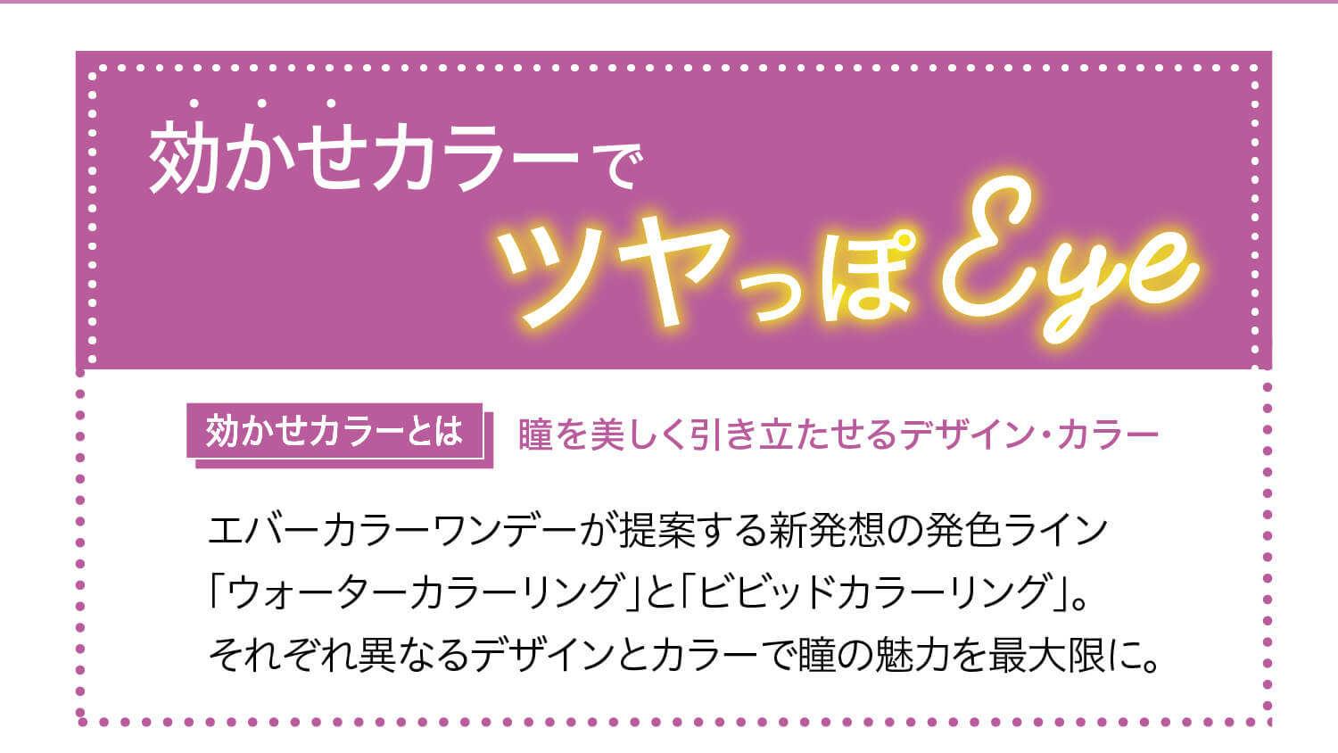 安斉かれんイメージモデルカラコン Ever Color 1day -エバーカラーワンデー|効かせカラーでツヤっぽEye ウォーターカラーリング<VIVID COLORING>ビビッドカラーリング|効かせカラーとは 瞳を美しく引き立たせるデザイン・カラー エバーカラーワンデーが提案する新発想の発色ライン「ウォーターカラーリング」と「ビビッドカラーリング」。それぞれ異なるデザインとカラーで瞳の魅力を最大限に。