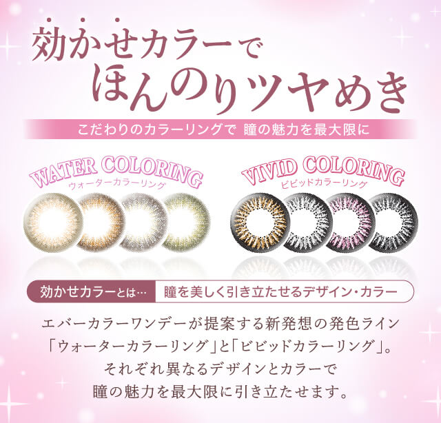 カラコン Ever Color 1day -エバーカラーワンデー|効かせカラーでほんのりツヤめき.こだわりのカラーリングで瞳の魅力を最大限に!<NEW WATER COLORING>ウォーターカラーリング<VIVID COLORING>ビビッドカラーリング|効かせカラーとは...瞳を美しく引き立たせるデザイン・カラー。エバーカラーワンデーが提案する新発想の発色ライン「ウォーターカラーリング」と「ビビッドカラーリング」。新色4色を追加し、それぞれ異なるデザインとカラーで瞳の魅力を最大限に引き立たせます。