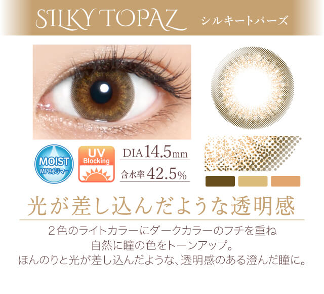 カラコン Ever Color 1day -エバーカラーワンデー|<SILKY TOPAZ シルキートパーズ>光が差し込んだような透明感。2色のライトカラーにダークカラーのフチを重ね、自然に瞳の色をトーンアップ。ほんのりと光が差し込んだような、透明感のある澄んだ瞳に。/MOIST/UVカット/含水率42.5%/度あり・度なし