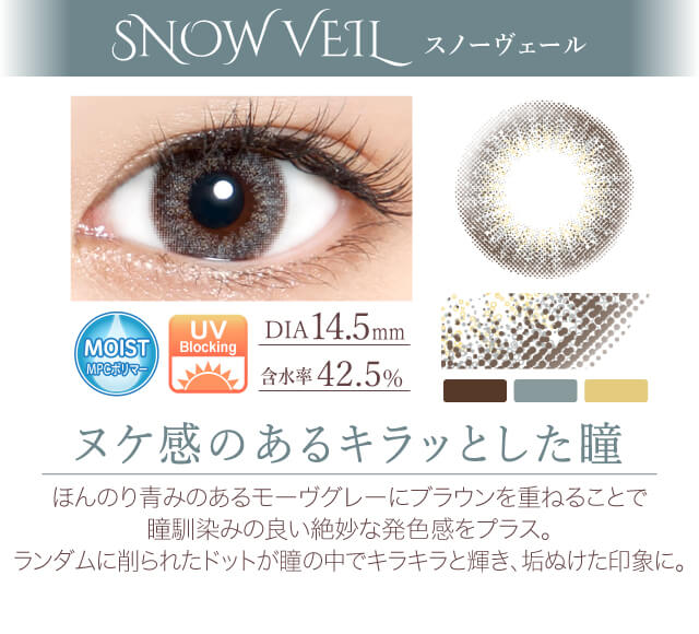 カラコン Ever Color 1day -エバーカラーワンデー|<SNOW VEIL スノーヴェール>ヌケ感のあるキラッとした瞳。ほんのり青みのあるモーヴグレーにブラウンを重ねることで瞳馴染みの良い絶妙な発色感をプラス。ランダムに削られたドットが瞳の中でキラキラと輝き、垢ぬけた印象に。
