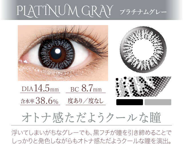 カラコン Ever Color 1day -エバーカラーワンデー|<PLATINUM GRAY プラチナムグレー>オトナ感ただようクールな瞳。浮いてしまいがちなグレーでも、黒フチが瞳を引き締めることで しっかりと発色しながらもオトナ感ただようクールな瞳を演出。DIA14.5mm/含水率38.6%/BC8.7mm/度あり/度なし