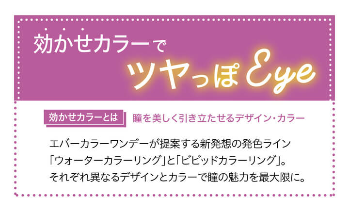 安斉かれんイメージモデルカラコン Ever Color 1day -エバーカラーワンデー|効かせカラーでツヤっぽEye ウォーターカラーリング<VIVID COLORING>ビビッドカラーリング|効かせカラーとは 瞳を美しく引き立たせるデザイン・カラー エバーカラーワンデーが提案する新発想の発色ライン「ウォーターカラーリング」と「ビビッドカラーリング」。それぞれ異なるデザインとカラーで瞳の魅力を最大限に。