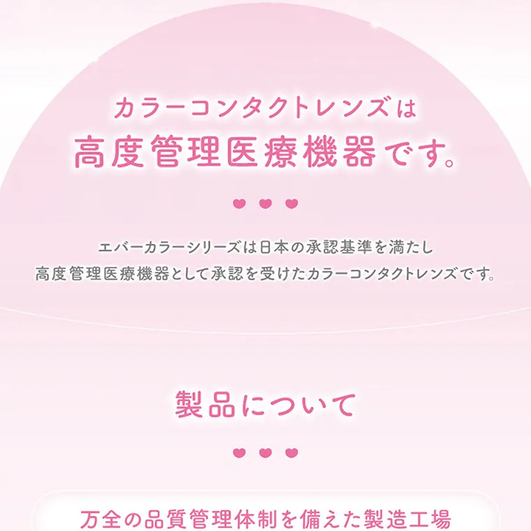 新木優子イメージモデル【エバーカラーマンスリー／EverColor 1MONTH】｜カラーコンタクトレンズは高度管理医療機器です。エバーカラーシリーズは日本の承認基準を満たし高度管理医療機器として承認を受けたカラーコンタクトレンズです。製品について万全の品質管理体制を備えた製造工場