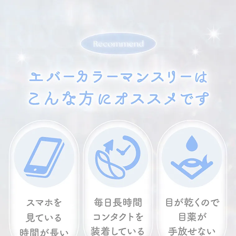 新木優子イメージモデル【エバーカラーマンスリー／EverColor 1MONTH】｜RECOMMEND エバーカラーマンスリーはこんな方にオススメです スマホを見ている時間が長い　毎日長時間コンタクトを装着している　目が乾くので目薬が手放せない