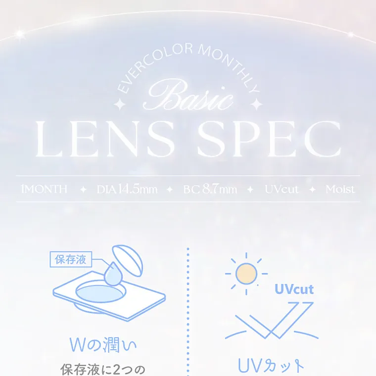 新木優子イメージモデル【エバーカラーマンスリー／EverColor 1MONTH】｜LENS SPEC 1MONTH ◆ DIA14.5mmBC8.7mm UV cut Moist 保存液Wの潤い保存液に2つの潤い成分を配合。 UVカット紫外線によるダメージから瞳を守る。アルギン酸 ナトリウム ヒアルロン酸 