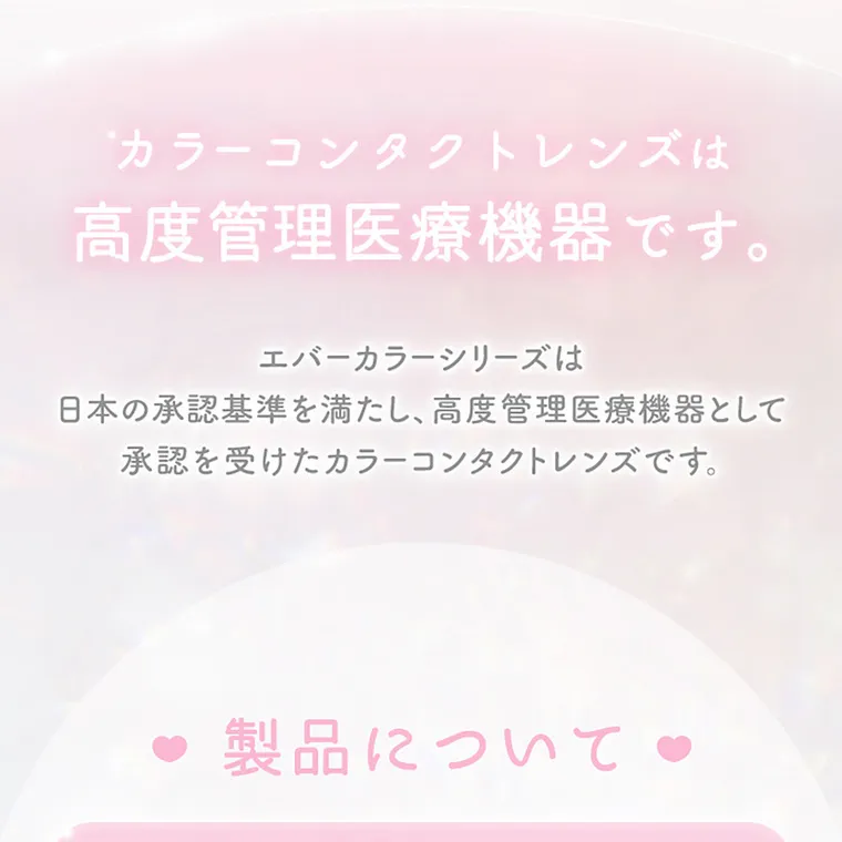 新木優子イメージモデル【エバーカラーマンスリー／EverColor 1MONTH】｜カラーコンタクトレンズは高度管理医療機器です。エバーカラーシリーズは日本の承認基準を満たし高度管理医療機器として承認を受けたカラーコンタクトレンズです。製品について