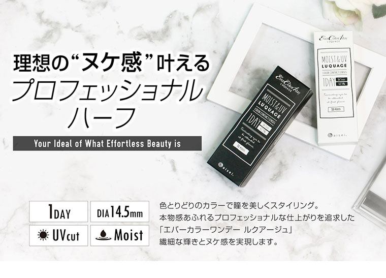 カラコン EverColor 1day LUQUAGE -エバーカラーワンデールクアージュ|理想のヌケ感叶える 「プロフェッショナルハーフ/1DAY/UVcut/DIA14.5mm/Moist。色とりどりのカラーで瞳を美しくスタイリング。本物感あふれるプロフェッショナルな仕上がりを追求した「エバーカラーワンデー ルクアージュ」繊細な輝きとヌケ感を実現します。