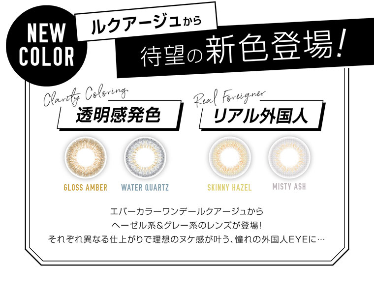 カラコン EverColor 1day LUQUAGE -エバーカラーワンデールクアージュ|NEWCOLOR ルクアージュから待望の新色登場!透明感発色・リアル外国人
エバーカラーワンデールクアージュからヘーゼル系&グレー系のレンズが登場!それぞれ異なる仕上がりで理想のヌケ感が叶う、憧れの外国人EYEに..