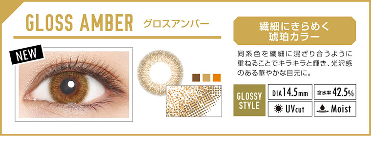 カラコン EverColor 1day LUQUAGE -エバーカラーワンデールクアージュ|GLOSS AMBER グロスアンバー:繊細にきらめく 琥珀カラー!同系色を繊細に混ざり合うように 重ねることでキラキラと輝き、光沢感 のある華やかな目元に。【GLOSSY STYLE】Dia14.5m|含水率42.5%|UVcut|Moist