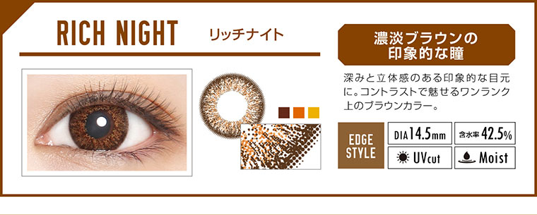 カラコン EverColor 1day LUQUAGE -エバーカラーワンデールクアージュ|RICH NIGHT リッチナイト:濃淡ブラウンの印象的な瞳。深みと立体感のある印象的な目元に。コントラストで魅せるワンランク上のブラウンカラー。【GLOSSY STYLE】Dia14.5mm|含水率42.5%|UVcut|Moist