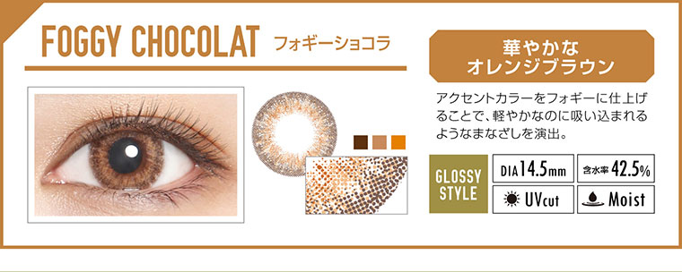 カラコン EverColor 1day LUQUAGE -エバーカラーワンデールクアージュ|FOGGY CHOCOLAT フォギーショコラ:華やかなオレンジブラウン。アクセントカラーをフォギーに仕上げることで、軽やかなのに吸い込まれるようなまなざしを演出。