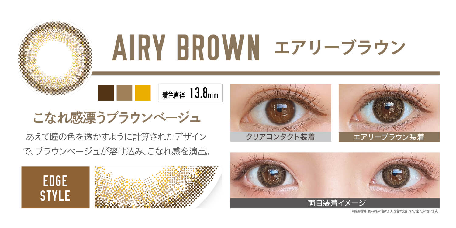 安斉かれんイメージモデルカラコン EverColor 1day LUQUAGE -エバーカラーワンデールクアージュ|AIRY BROWN エアリーブラウン:こなれ感漂うブラウンベージュ。あえて瞳の色を透かすように計算されたデザインで、ブラウンベージュが溶け込み、こなれ感を演出。【GLOSSY STYLE】 着色直径13.8mm クリアコンタクト装着 エアリーブラウン装着 両目装着イメージ ※ 撮影環境・個人の目の色により、発色の度合いには違いがございます。