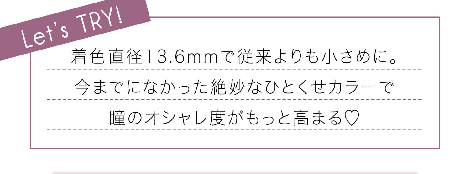 安斉かれんイメージモデルカラコン EverColor 1day LUQUAGE -エバーカラーワンデールクアージュ|Let's TRY! 着色直径13・6mmで従来よりも小さめに。今までになかった絶妙なひとくせカラーで瞳のオシャレ度がもっと高まる