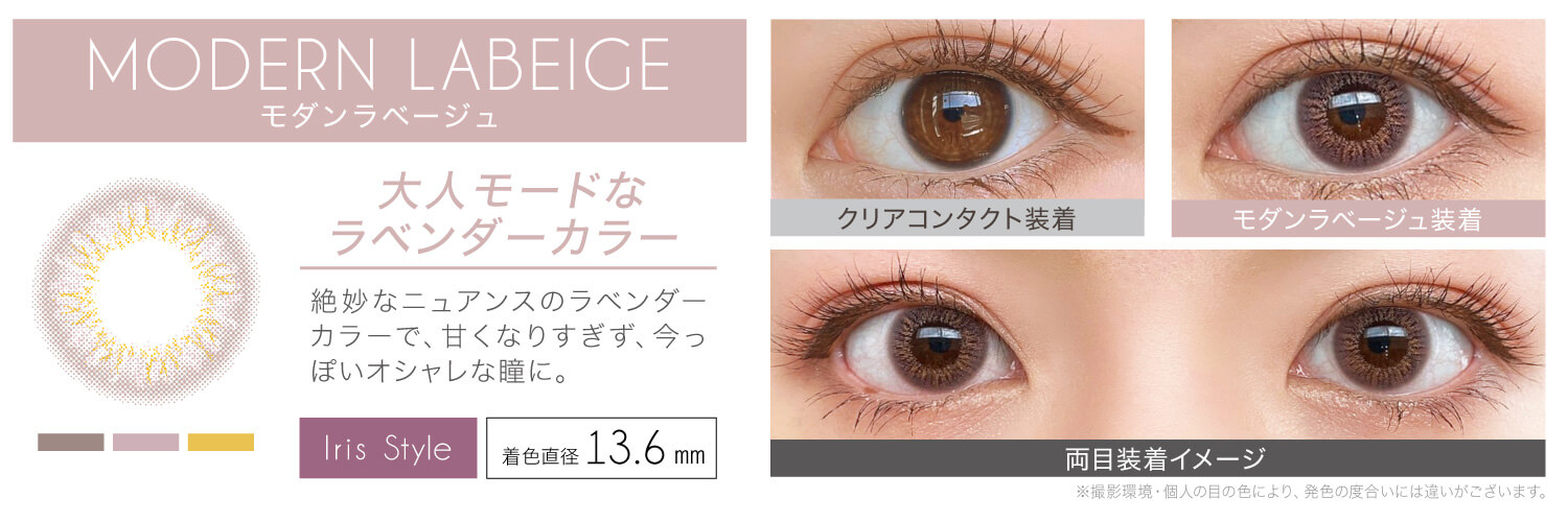 安斉かれんイメージモデルカラコン EverColor 1day LUQUAGE -エバーカラーワンデールクアージュ|MODERN LABEIGE モダンラベージュ 大人モードなラベンダーカラー 絶妙なニュアンスのラベンダーカラーで、甘くなりすぎず、今っぽいオシャレな瞳に。 Iris Style 着色直径13.6mm クリアコンタクト装着 モダンラベージュ装着 両目装着イメージ ※撮影環境・個人の目の色により、発色の度合いには違いがございます。