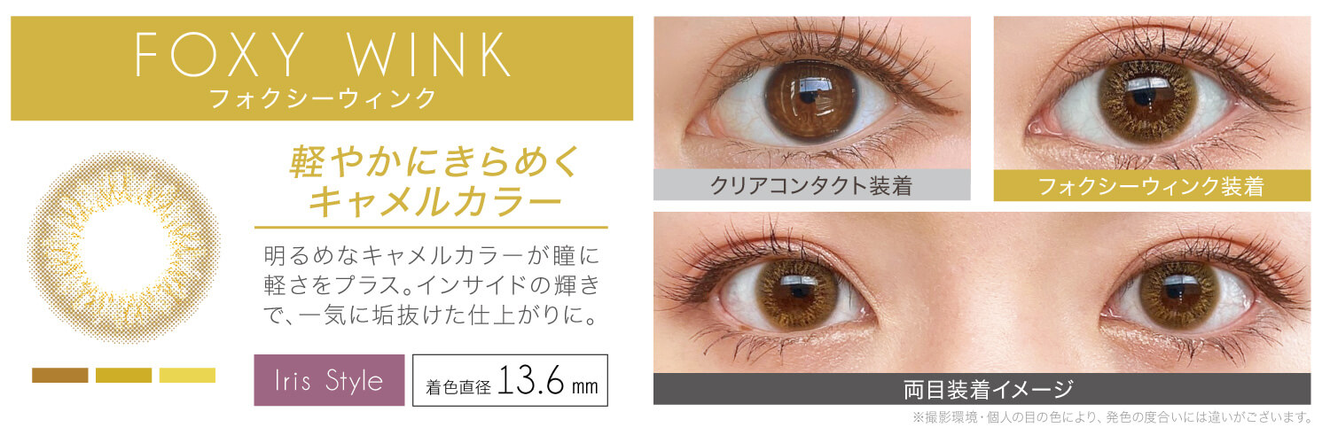 安斉かれんイメージモデルカラコン EverColor 1day LUQUAGE -エバーカラーワンデールクアージュ|FOXY WINK フォクシーウィンク 軽やかにきらめくキャメルカラー 明るめなキャメルカラーが瞳に軽さをプラス。インサイドの輝きで、一気に垢抜けた仕上がりに。 Iris Style 着色直径13.6mm クリアコンタクト装着 フォクシーウィンク装着 両目装着イメージ ※撮影環境・個人の目の色により、発色の度合いには違いがございます。