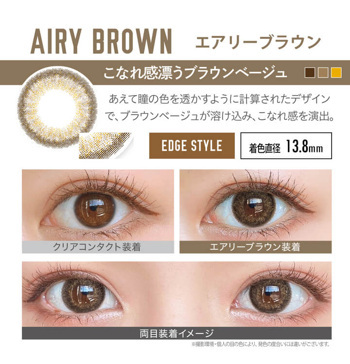 安斉かれんイメージモデルカラコン EverColor 1day LUQUAGE -エバーカラーワンデールクアージュ|AIRY BROWN エアリーブラウン:こなれ感漂うブラウンベージュ。あえて瞳の色を透かすように計算されたデザインで、ブラウンベージュが溶け込み、こなれ感を演出。【GLOSSY STYLE】 着色直径13.8mm クリアコンタクト装着 エアリーブラウン装着 両目装着イメージ ※ 撮影環境・個人の目の色により、発色の度合いには違いがございます。