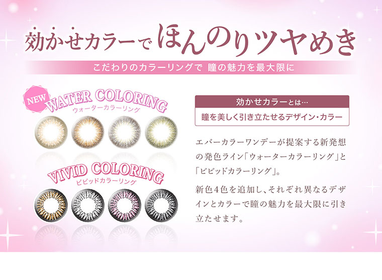 沢尻エリカイメージモデルカラコン Ever Color 1day -エバーカラーワンデー|効かせカラーでほんのりツヤめき.こだわりのカラーリングで瞳の魅力を最大限に!<NEW WATER COLORING>ウォーターカラーリング<VIVID COLORING>ビビッドカラーリング|効かせカラーとは...瞳を美しく引き立たせるデザイン・カラー。エバーカラーワンデーが提案する新発想の発色ライン「ウォーターカラーリング」と「ビビッドカラーリング」。新色4色を追加し、それぞれ異なるデザインとカラーで瞳の魅力を最大限に引き立たせます。