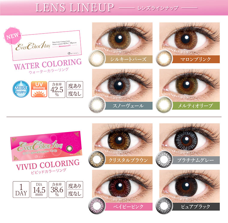 沢尻エリカイメージモデルカラコン Ever Color 1day -エバーカラーワンデー|【LENS LINEUP-レンズラインナップ】<NEW WATER COLORING -ウォーターカラーリング>シルキートパーズ・マロンブリンク・スノーヴェール・メルティオリーブ/MOIST/UVカット/含水率42.5%/度あり・度なし<VIVID COLORING ビビッドカラーリング>クリスタルブラウン・プラチナムグレー・ベイビーピンク・ピュアブラック/1DAY/DIA14.5mm/含水率38.6%/度あり・度なし