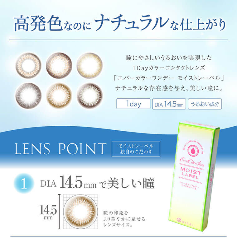 沢尻エリカイメージモデルカラコン Ever Color 1day MOIST LABEL -エバーカラーワンデーモイストレーベル|【高発色なのにナチュラルな仕上がり】瞳にやさしいうるおいを実現した1Dayカラーコンタクトレンズ「エバーカラーワンデー モイストレーベル」ナチュラルな存在感を与え、美しい瞳に。1day/DIA14.5mm/うるおい成分【LENS POINT】モイストレーベル独自のこだわり 1.DIA145mmで美しい瞳:瞳の印象をより華やかに見せるレンズサイズ。
