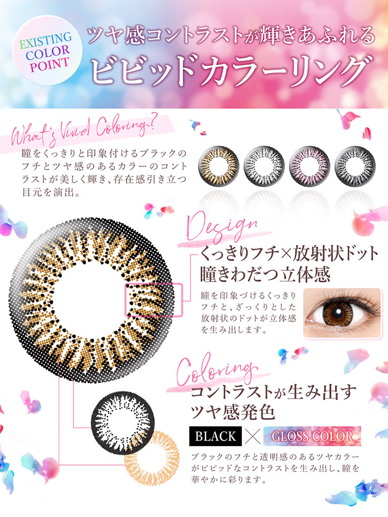 沢尻エリカイメージモデルカラコン Ever Color 1day -エバーカラーワンデー|ツヤ感コントラストが輝きあふれるビビッドカラーリング!瞳をくっきりと印象付けるブラックのフチとツヤ感のあるカラーのコントララストが美しく輝き、存在感引き立つ目元を演出。<Design>くっきりフチ×放射状ドット 瞳きわだつ立体感。瞳を印象づけるくっきりフチと、ざっくりとした放射状のドットが立体感を生み出します。<Coloring>コントラストが生み出すツヤ感発色。ブラックのフチと透明感のあるツヤカラーがビビッドなコントラストを生み出し、瞳を華やかに彩ります。