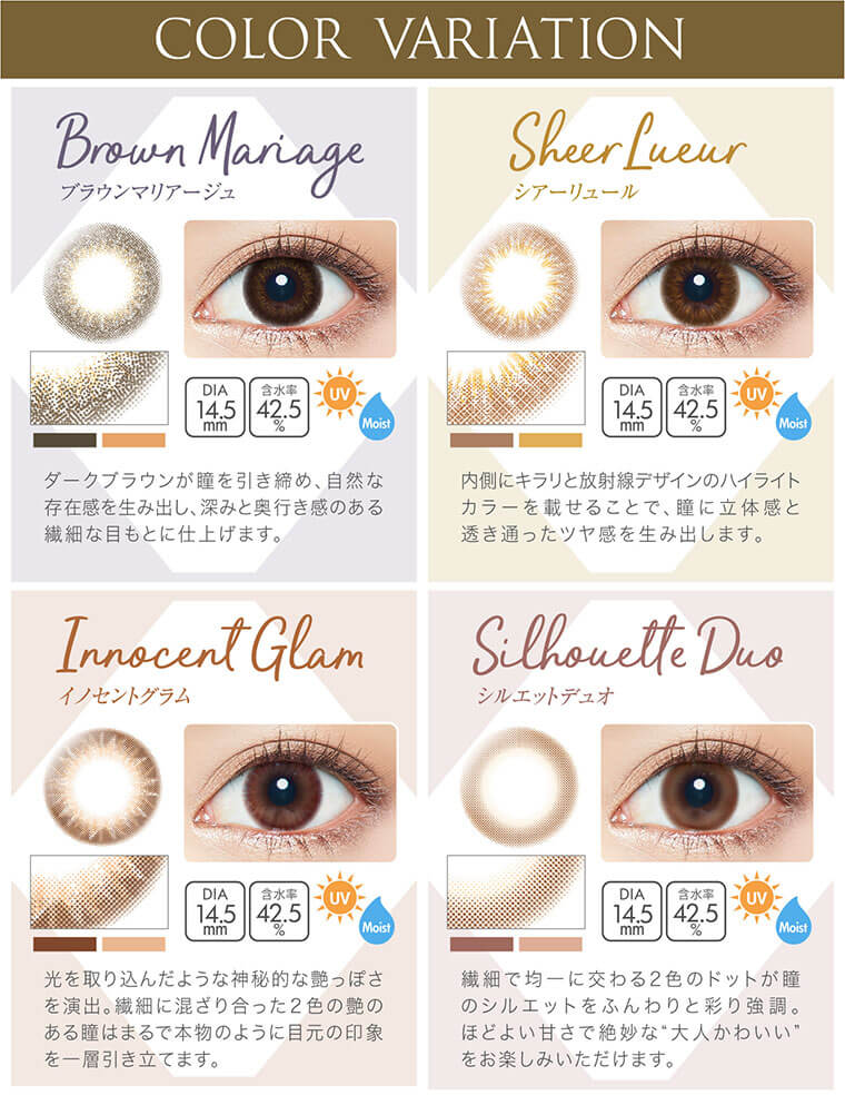 沢尻エリカイメージモデルカラコン Ever Color 1day Natural MOIST LABEL UV -エバーカラーワンデーナチュラルモイストレーベルUV|【COLOR VARIATION】Brown Mariage -ブラウンマリアージュ:ダークブラウンが瞳を引き締め、自然な 存在感を生み出し、深みと奥行き感のある繊細な目もとに仕上げます。DIA14.5mm/含水率42.5%/UV/Moist、Sheer Lueur -シアーリュール:内側にキラリと放射線デザインのハイライトカラーを載せることで、瞳に立体感と透き通ったツヤ感を生み出します。DIA14.5mm/含水率42.5%/UV/Moist、Innocent Glam -イノセントグラム:光を取り込んだような神秘的な艶っぽさを演出。繊細に混ざり合った2色の艶のある瞳はまるで本物のように目元の印象を一層引き立てます。DIA14.5mm/含水率42.5%/UV/Moist、Silhouette Duo -シルエットデュオ:繊細で均一に交わる2色のドットが瞳のシルエットをふんわりと彩り強調。ほどよい甘さで絶妙な大人かわいいをお楽しみいただけます。