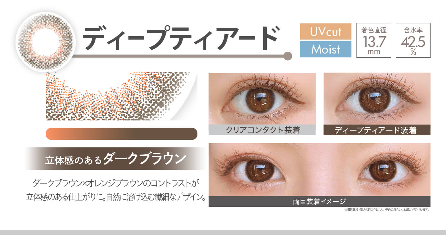 安斉かれんイメージモデルカラコン Ever Color 1day MOIST LABEL -エバーカラーワンデーモイストレーベル|ディープティアード Moist UVcut 立体感のあるダークブラウン ダークブラウン×オレンジブラウンのコントラストが立体感のある仕上がりに。自然に溶け込む繊細なデザイン。 着色直径13.7mm 含水率42.5% クリアコンタクト装着 ディープティアード装着 両目装着イメージ