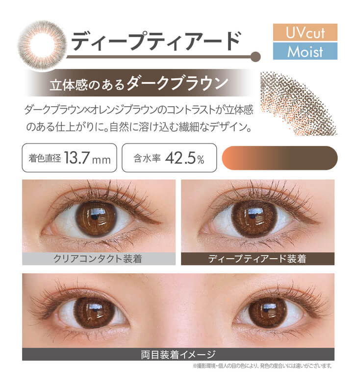 安斉かれんイメージモデルカラコン Ever Color 1day MOIST LABEL -エバーカラーワンデーモイストレーベル|ディープティアード Moist UVcut 立体感のあるダークブラウン ダークブラウン×オレンジブラウンのコントラストが立体感のある仕上がりに。自然に溶け込む繊細なデザイン。 着色直径13.7mm 含水率42.5% クリアコンタクト装着 ディープティアード装着 両目装着イメージ