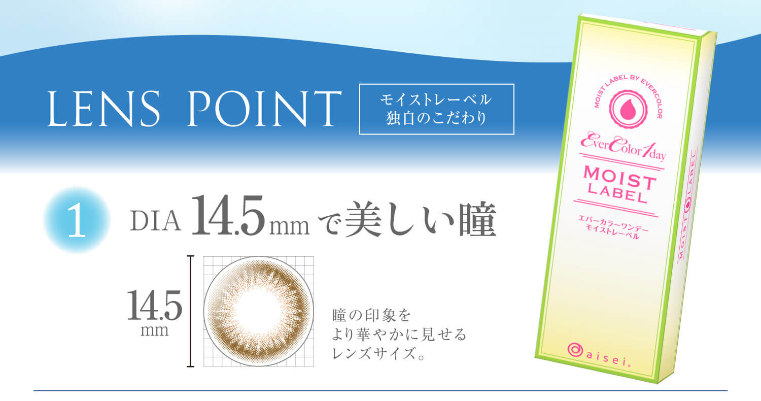 沢尻エリカイメージモデルカラコン Ever Color 1day MOIST LABEL -エバーカラーワンデーモイストレーベル|【LENS POINT】モイストレーベル独自のこだわり 1.DIA145mmで美しい瞳:瞳の印象をより華やかに見せるレンズサイズ。