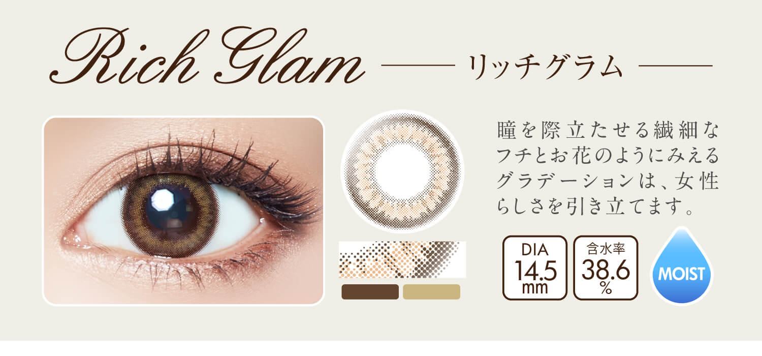 沢尻エリカイメージモデルカラコン Ever Color 1day MOIST LABEL -エバーカラーワンデーモイストレーベル|Rich Glam -リッチグラム:瞳を際立たせる繊細なフチとお花のようにみえるグラデーションは、女性らしさを引き立てます。DIA14.5mm/含水率38.6%/MOIST