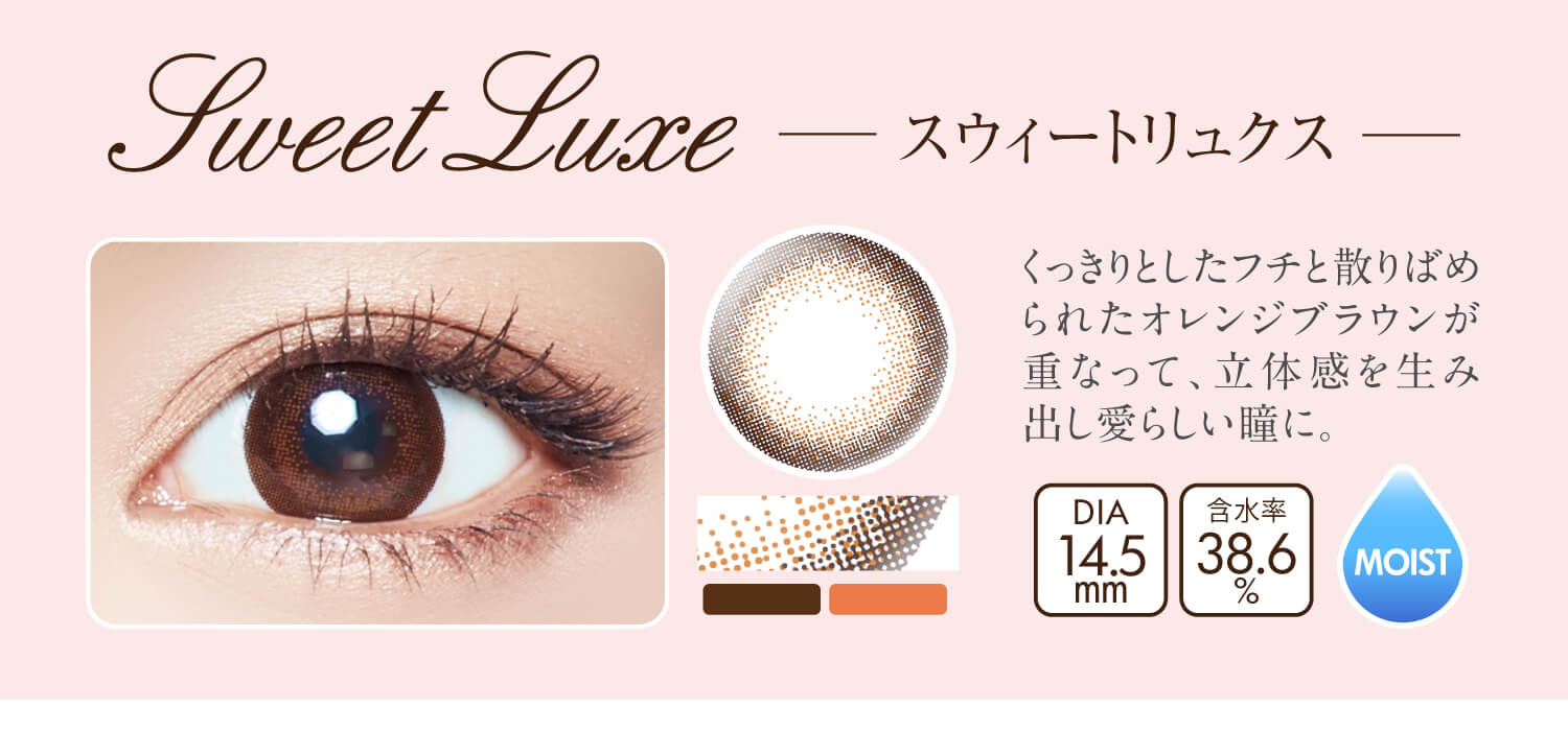 沢尻エリカイメージモデルカラコン Ever Color 1day MOIST LABEL -エバーカラーワンデーモイストレーベル|Sweet Luxe -スウィートリュクス:くっきりとしたフチと散りばめられたオレンジブラウンが 重なって、立体感を生み出し愛らしい瞳に。DIA14.5mm/含水率38.6%/MOIST