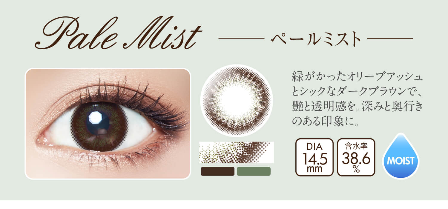 沢尻エリカイメージモデルカラコン Ever Color 1day MOIST LABEL -エバーカラーワンデーモイストレーベル|Pale Mist -ペールミスト:緑がかったオリーブアッシュとシックなダークブラウンで、艶と透明感を。深みと奥行きのある印象に。DIA14.5mm/含水率38.6%/MOIST