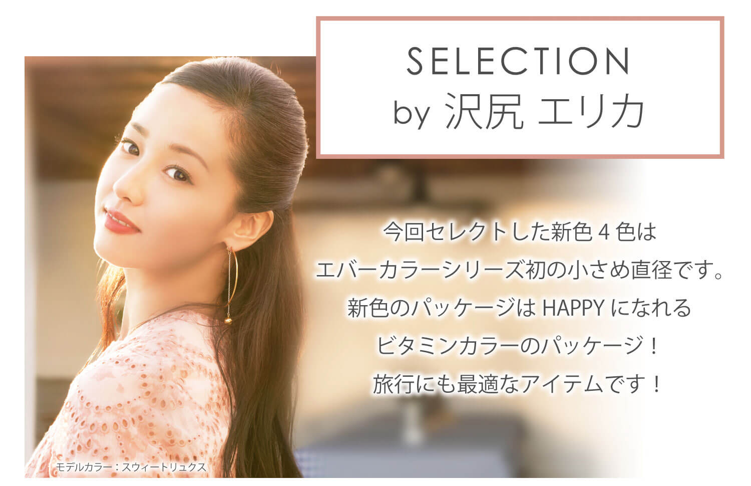 沢尻エリカイメージモデルカラコン Ever Color 1day MOIST LABEL -エバーカラーワンデーモイストレーベル|SELECTION by 沢尻エリカ 今回セレクトした新色4色はエバーカラーシリーズの初の小さめ直径です。新色のパッケージはHAPPYになれるビタミンカラーのパッケージ!旅行にも最適なアイテムです!