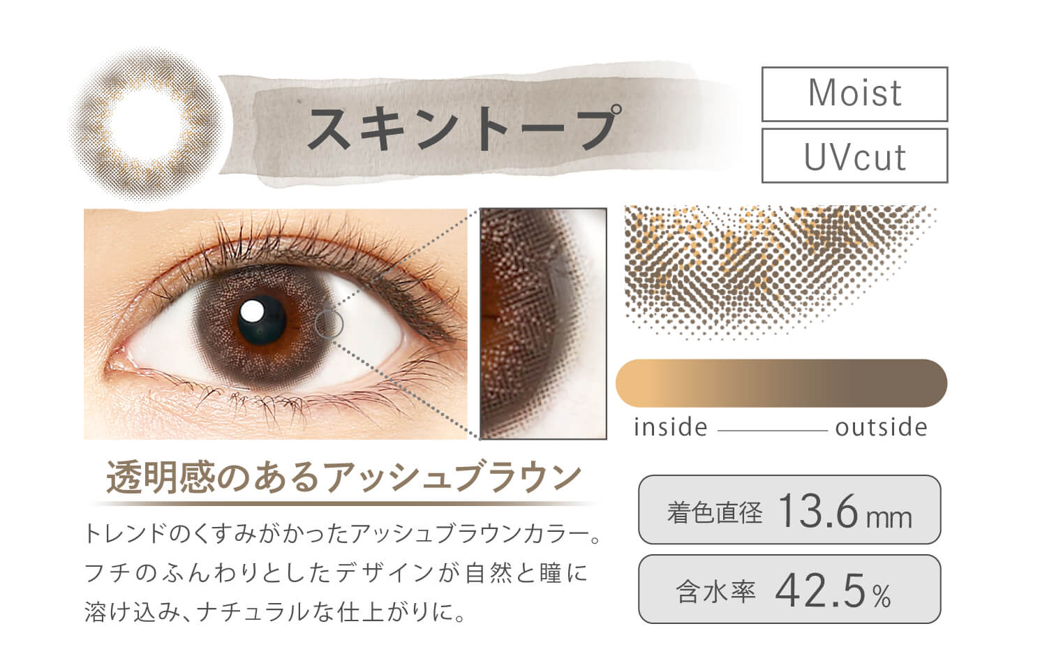 Ever Color 1day MOIST LABEL -エバーカラーワンデーモイストレーベル|スキントープ Moist UVcut 透明感のあるアッシュブラウン トレンドのくすみがかったアッシュブラウンカラー。フチのふんわりとしたデザインが自然と瞳に溶け込み、ナチュラルな仕上がりに。 inside outside 着色直径13.6mm 含水率42.5%