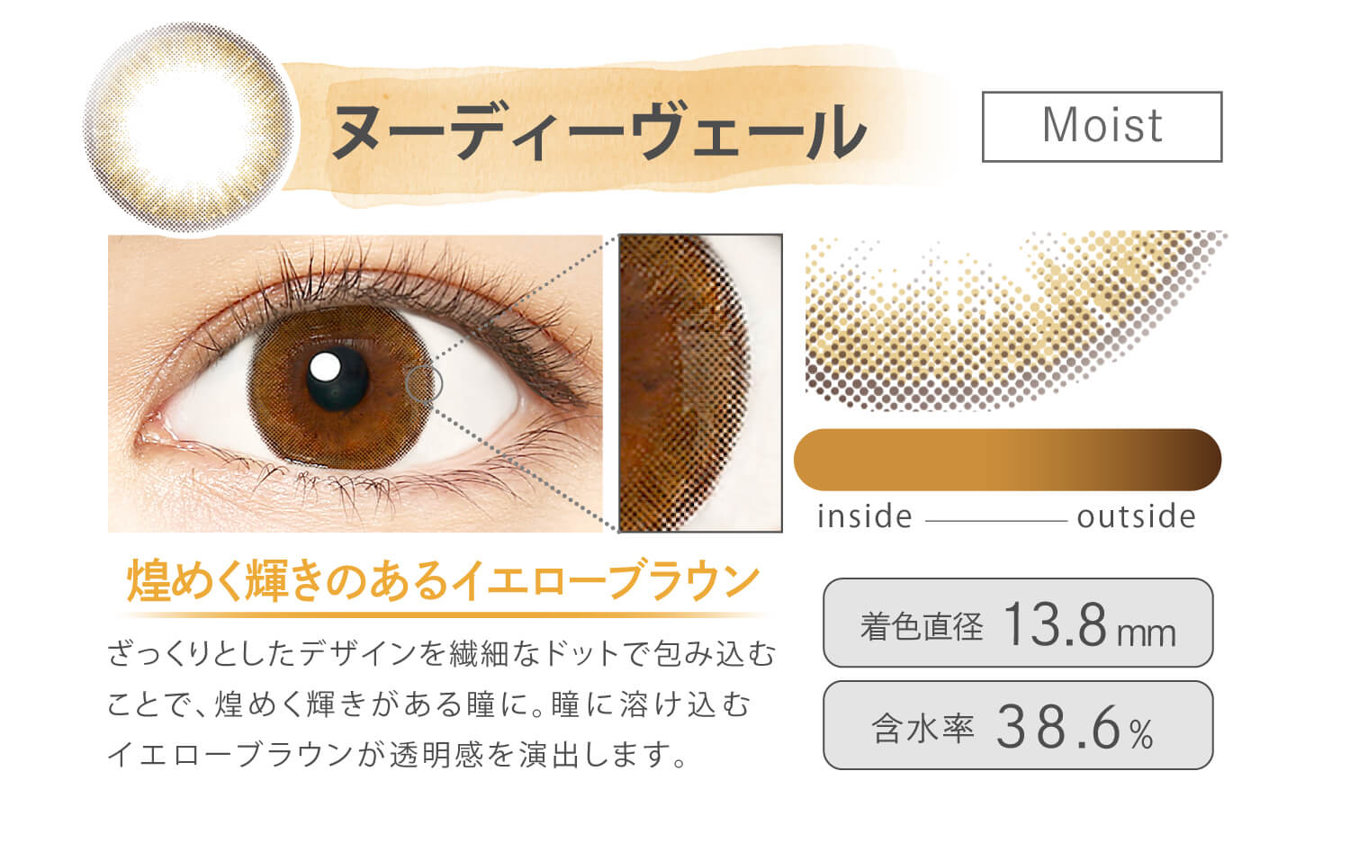 Ever Color 1day MOIST LABEL -エバーカラーワンデーモイストレーベル|ヌーディーヴェール Moist 煌めく輝きのあるイエローブラウン ざっくりとしたデザインを繊細なドットで包み込むことで、煌めく輝きがある瞳に。瞳に溶け込むイエローブラウンが透明感を演出します。 inside outside 着色直径13.8mm 含水率38.6%