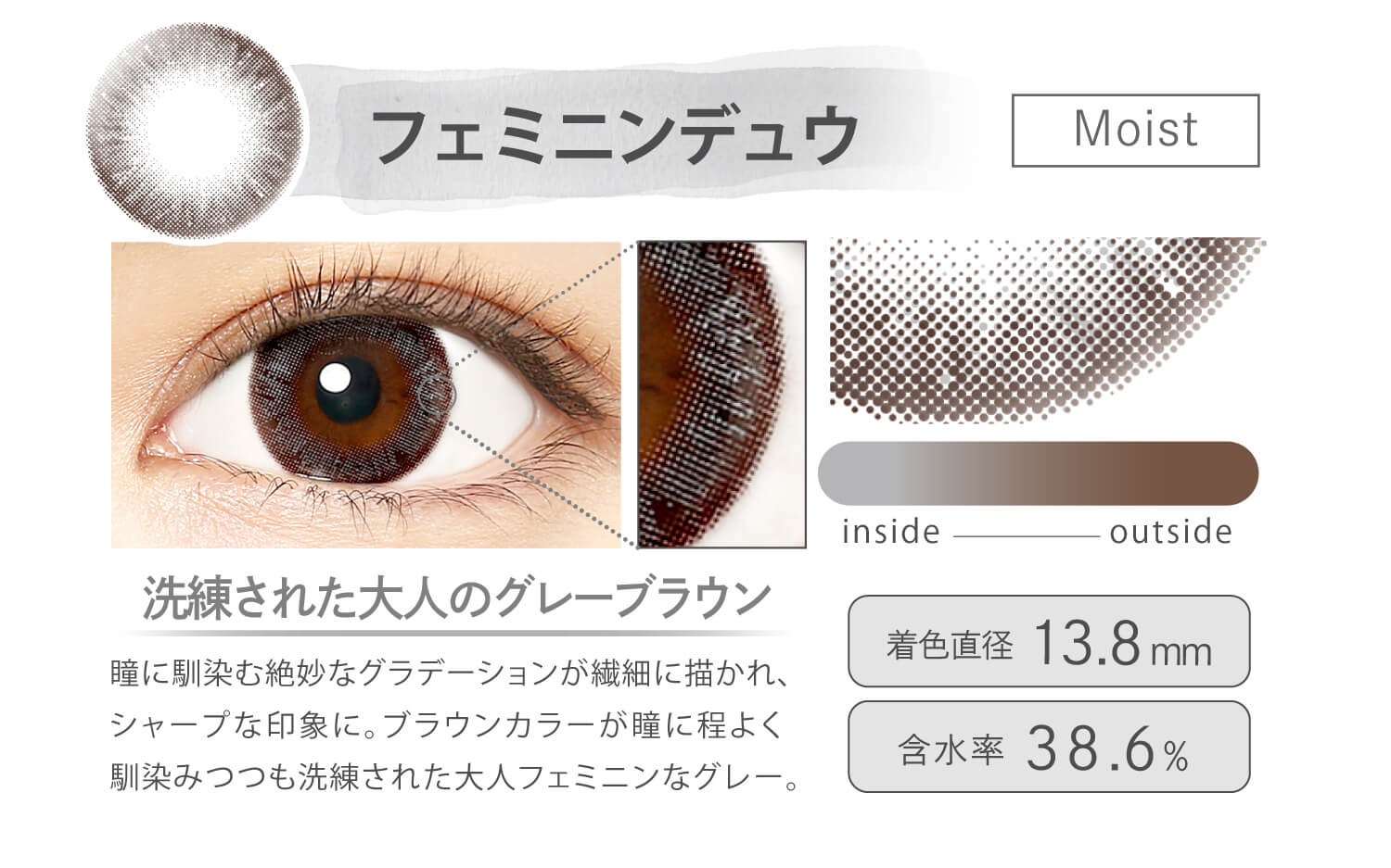 Ever Color 1day MOIST LABEL -エバーカラーワンデーモイストレーベル|フェミニンデュウ Moist 洗練された大人のグレーブラウン 瞳に馴染む絶妙なグラデーションが繊細に描かれ、シャープな印象に。ブラウンカラーが瞳に程よく馴染みつつも洗練された大人なフェミニングレー。 inside outside 着色直径13.8mm 含水率38.6%