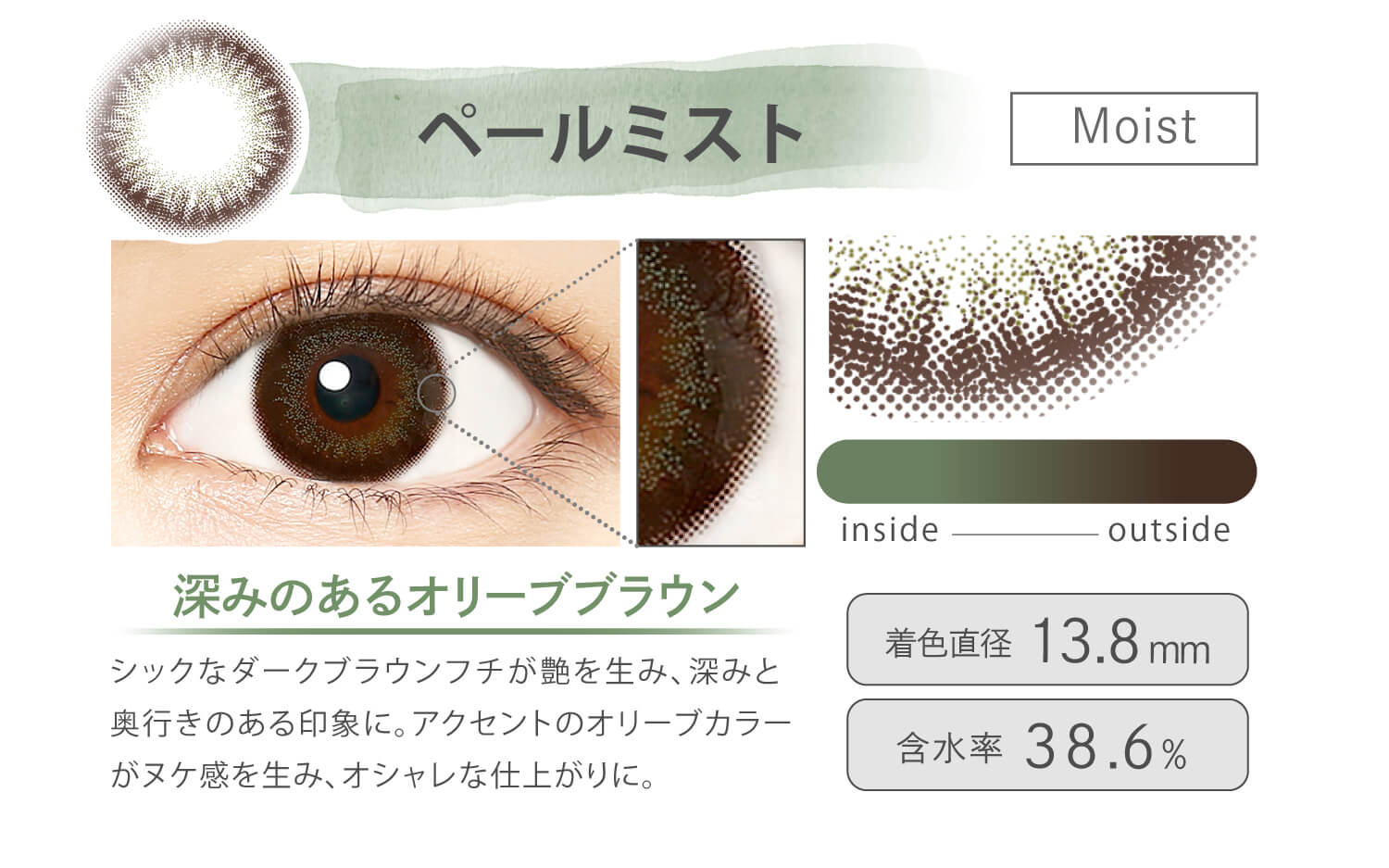 Ever Color 1day MOIST LABEL -エバーカラーワンデーモイストレーベル|ペールミスト Moist 深みのあるオリーブブラウン シックなダークブラウンフチが艶を生み、深みと奥行きのある印象に。アクセントのオリーブカラーがヌケ感を生み、オシャレな仕上がりに。 inside outside 着色直径13.8mm 含水率38.6%